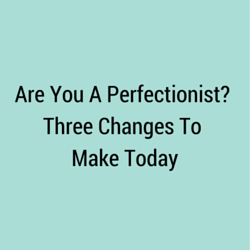 Are You A Perfectionist? Three Changes To Make Today